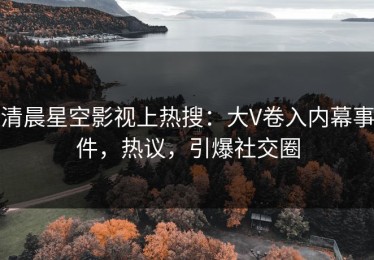 清晨星空影视上热搜：大V卷入内幕事件，热议，引爆社交圈