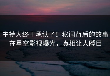主持人终于承认了！秘闻背后的故事在星空影视曝光，真相让人瞠目
