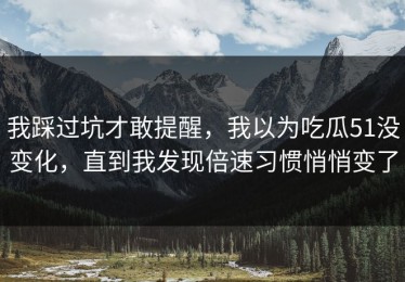 我踩过坑才敢提醒，我以为吃瓜51没变化，直到我发现倍速习惯悄悄变了