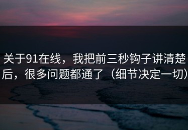 关于91在线，我把前三秒钩子讲清楚后，很多问题都通了（细节决定一切）