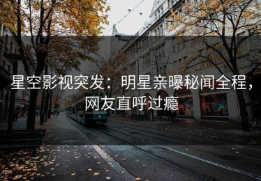 星空影视突发：明星亲曝秘闻全程，网友直呼过瘾