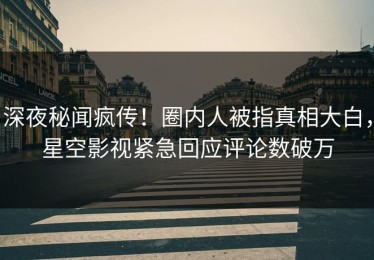 深夜秘闻疯传！圈内人被指真相大白，星空影视紧急回应评论数破万