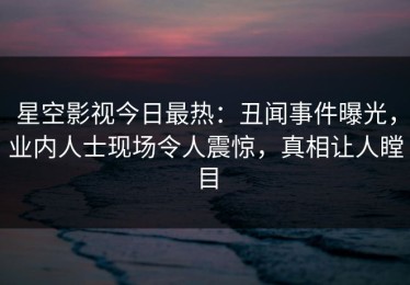 星空影视今日最热：丑闻事件曝光，业内人士现场令人震惊，真相让人瞠目