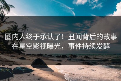圈内人终于承认了！丑闻背后的故事在星空影视曝光，事件持续发酵