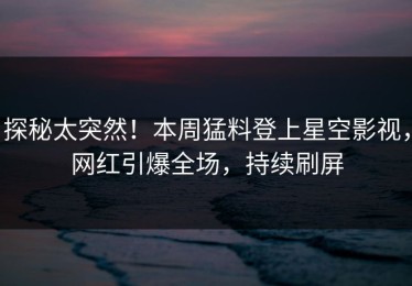 探秘太突然！本周猛料登上星空影视，网红引爆全场，持续刷屏