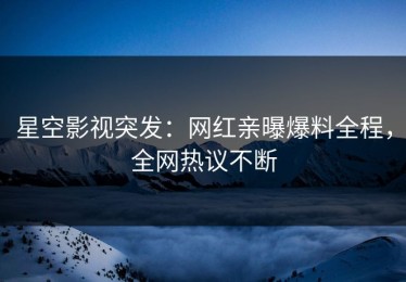 星空影视突发：网红亲曝爆料全程，全网热议不断