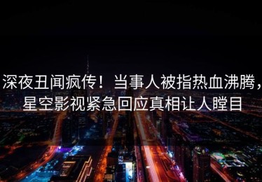 深夜丑闻疯传！当事人被指热血沸腾，星空影视紧急回应真相让人瞠目