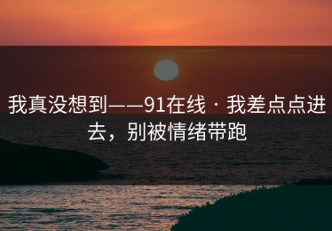 我真没想到——91在线 · 我差点点进去，别被情绪带跑
