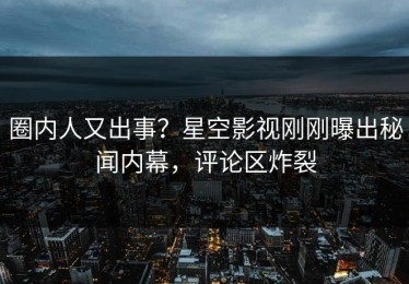 圈内人又出事？星空影视刚刚曝出秘闻内幕，评论区炸裂