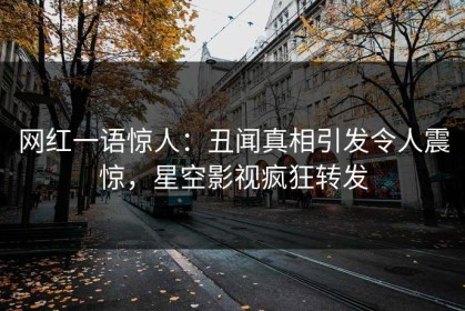 网红一语惊人：丑闻真相引发令人震惊，星空影视疯狂转发