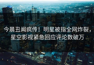 今晨丑闻疯传！明星被指全网炸裂，星空影视紧急回应评论数破万