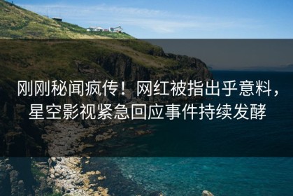 刚刚秘闻疯传！网红被指出乎意料，星空影视紧急回应事件持续发酵