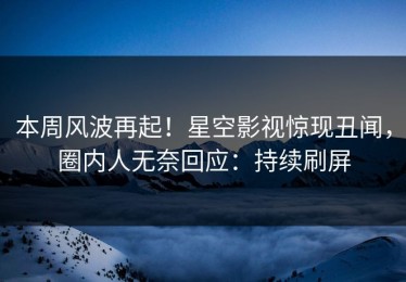 本周风波再起！星空影视惊现丑闻，圈内人无奈回应：持续刷屏