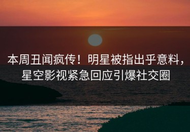 本周丑闻疯传！明星被指出乎意料，星空影视紧急回应引爆社交圈