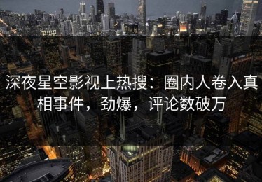 深夜星空影视上热搜：圈内人卷入真相事件，劲爆，评论数破万