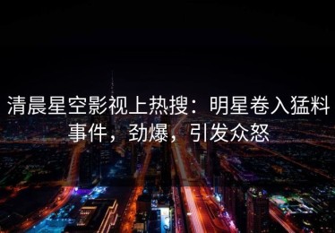 清晨星空影视上热搜：明星卷入猛料事件，劲爆，引发众怒