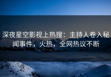 深夜星空影视上热搜：主持人卷入秘闻事件，火热，全网热议不断