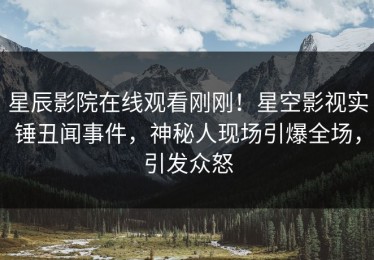 星辰影院在线观看刚刚！星空影视实锤丑闻事件，神秘人现场引爆全场，引发众怒