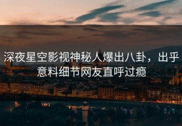 深夜星空影视神秘人爆出八卦，出乎意料细节网友直呼过瘾