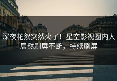 深夜花絮突然火了！星空影视圈内人居然刷屏不断，持续刷屏