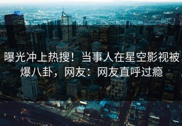 曝光冲上热搜！当事人在星空影视被爆八卦，网友：网友直呼过瘾