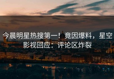 今晨明星热搜第一！竟因爆料，星空影视回应：评论区炸裂