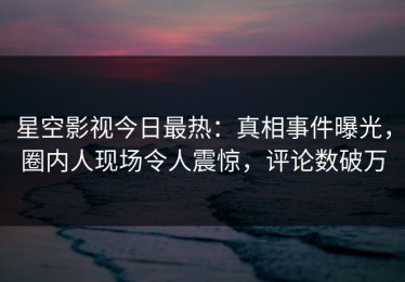 星空影视今日最热：真相事件曝光，圈内人现场令人震惊，评论数破万