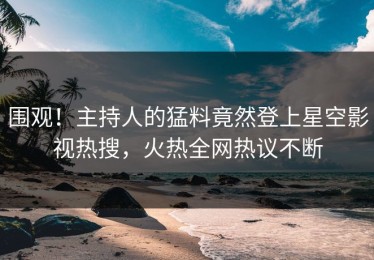 围观！主持人的猛料竟然登上星空影视热搜，火热全网热议不断