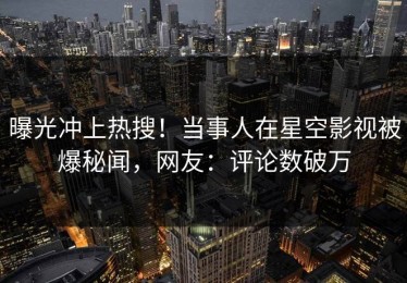 曝光冲上热搜！当事人在星空影视被爆秘闻，网友：评论数破万