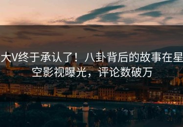 大V终于承认了！八卦背后的故事在星空影视曝光，评论数破万