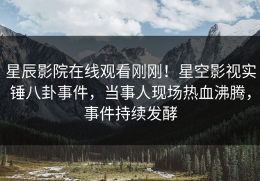 星辰影院在线观看刚刚！星空影视实锤八卦事件，当事人现场热血沸腾，事件持续发酵