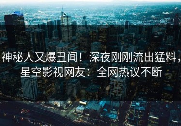 神秘人又爆丑闻！深夜刚刚流出猛料，星空影视网友：全网热议不断