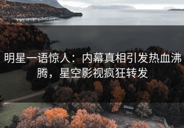明星一语惊人：内幕真相引发热血沸腾，星空影视疯狂转发