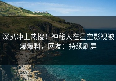 深扒冲上热搜！神秘人在星空影视被爆爆料，网友：持续刷屏