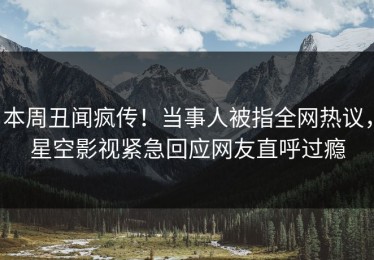 本周丑闻疯传！当事人被指全网热议，星空影视紧急回应网友直呼过瘾