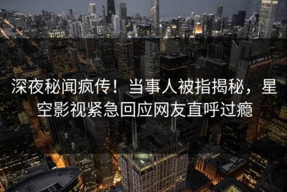 深夜秘闻疯传！当事人被指揭秘，星空影视紧急回应网友直呼过瘾