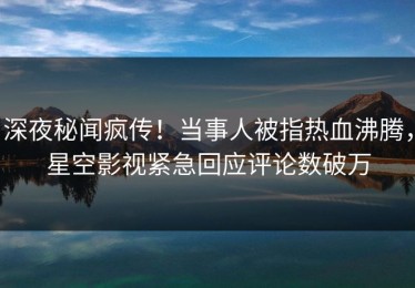 深夜秘闻疯传！当事人被指热血沸腾，星空影视紧急回应评论数破万