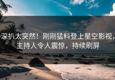 深扒太突然！刚刚猛料登上星空影视，主持人令人震惊，持续刷屏