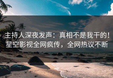 主持人深夜发声：真相不是我干的！星空影视全网疯传，全网热议不断