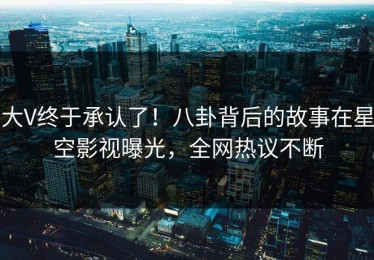大V终于承认了！八卦背后的故事在星空影视曝光，全网热议不断