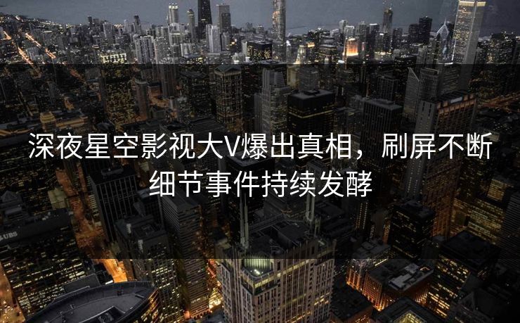 深夜星空影视大V爆出真相，刷屏不断细节事件持续发酵