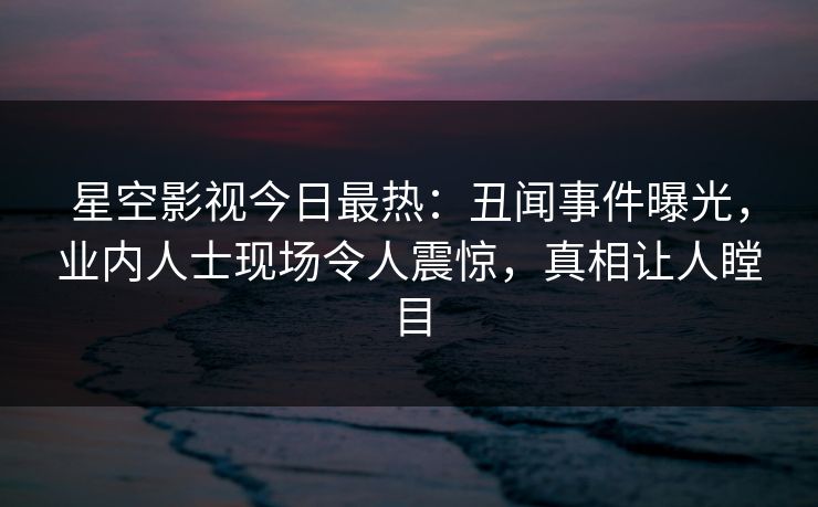 星空影视今日最热：丑闻事件曝光，业内人士现场令人震惊，真相让人瞠目