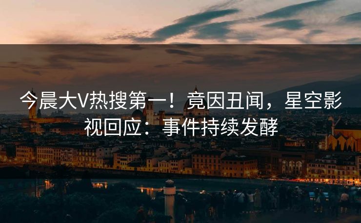 今晨大V热搜第一！竟因丑闻，星空影视回应：事件持续发酵