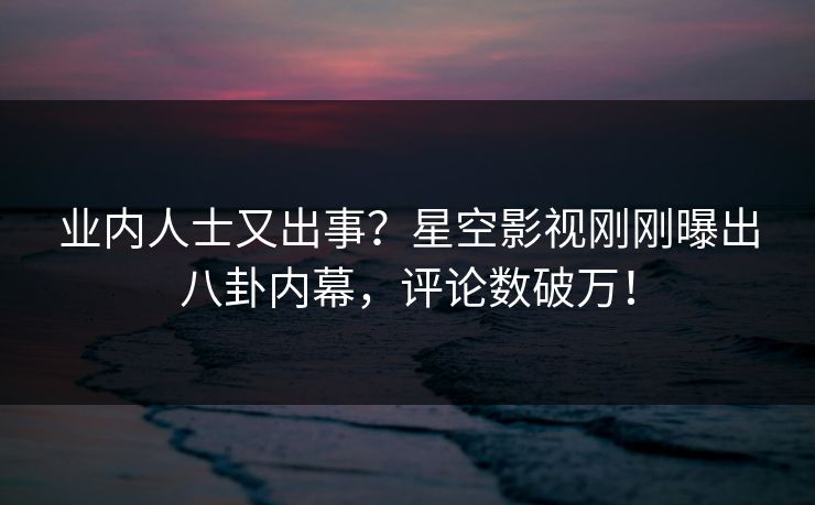 业内人士又出事？星空影视刚刚曝出八卦内幕，评论数破万！