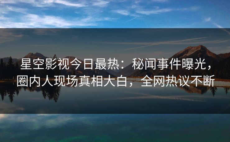 星空影视今日最热：秘闻事件曝光，圈内人现场真相大白，全网热议不断
