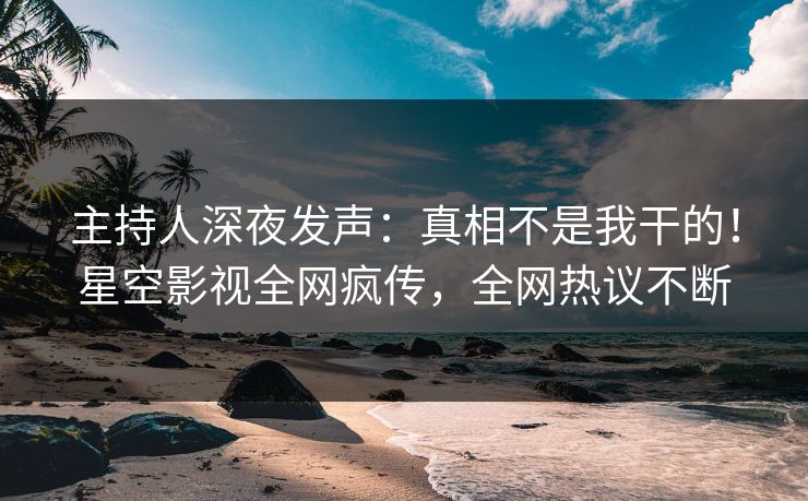 主持人深夜发声：真相不是我干的！星空影视全网疯传，全网热议不断