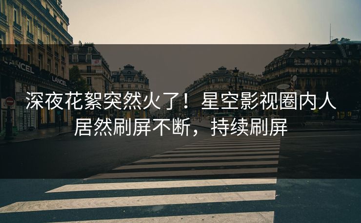 深夜花絮突然火了！星空影视圈内人居然刷屏不断，持续刷屏