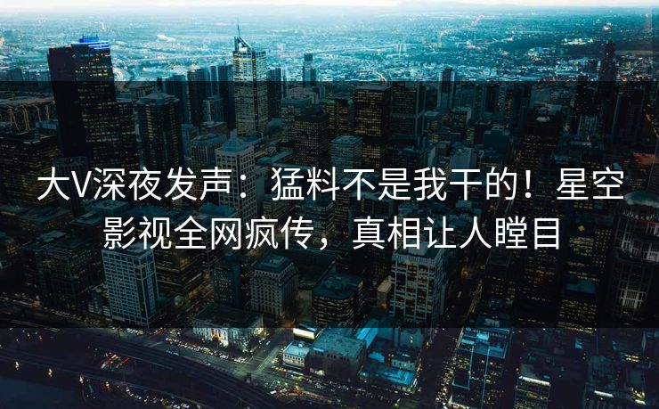 大V深夜发声：猛料不是我干的！星空影视全网疯传，真相让人瞠目