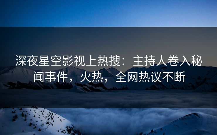 深夜星空影视上热搜：主持人卷入秘闻事件，火热，全网热议不断