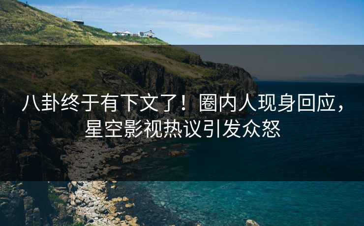 八卦终于有下文了！圈内人现身回应，星空影视热议引发众怒